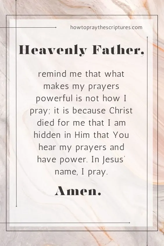 Heavenly Father, remind me that what makes my prayers powerful is not how I pray; it is because Christ died for me that I am hidden in Him that You hear my prayers and have power. In Jesus&rsquo; name, I pray. Amen.