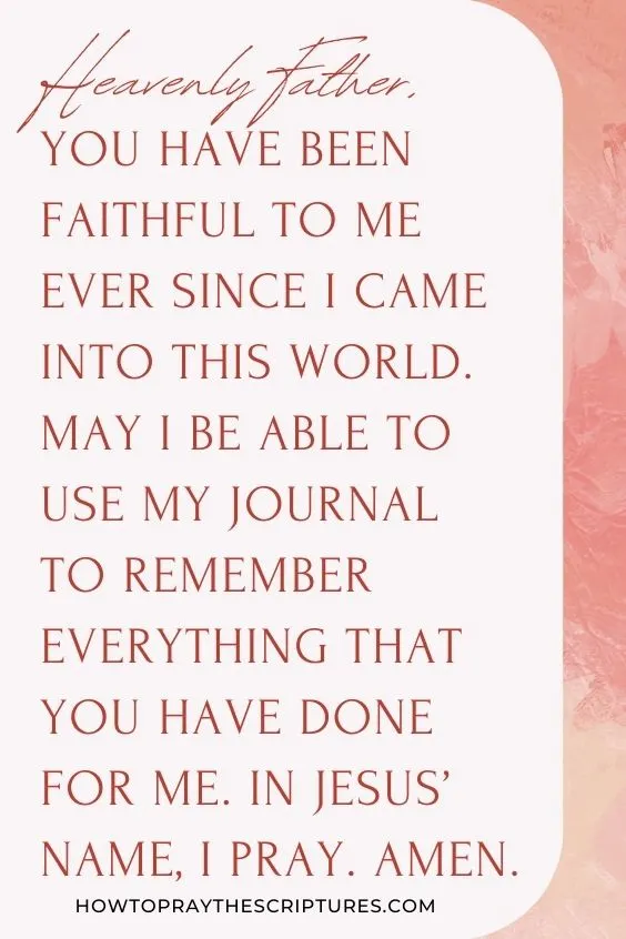 Heavenly Father, You have been faithful to me ever since I came into this world. May I be able to use my journal to remember everything that You have done for me. In Jesus&rsquo; name, I pray. Amen.