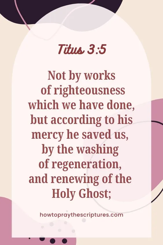 Not by works of righteousness which we have done, but according to his mercy he saved us, by the washing of regeneration, and renewing of the Holy Ghost; Titus 3:5