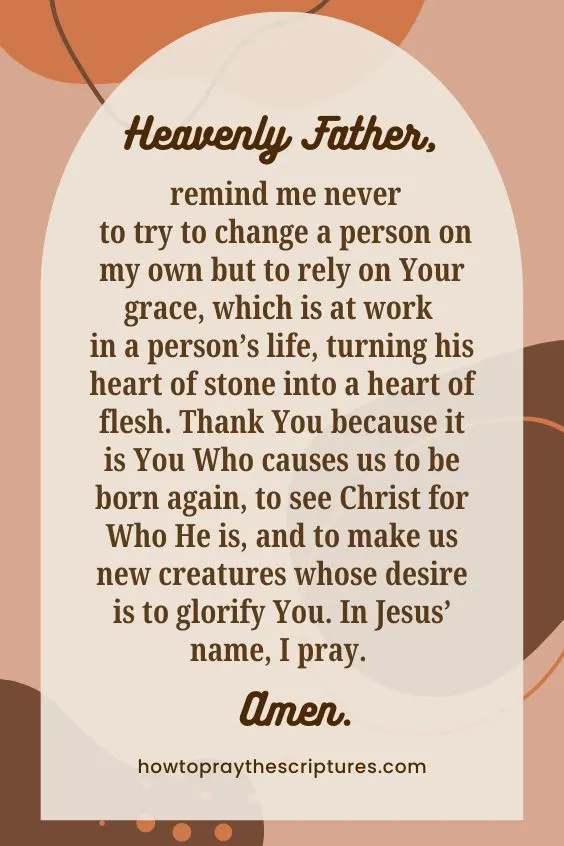 Heavenly Father, remind me never to try to change a person on my own but to rely on Your grace, which is at work in a person&rsquo;s life, turning his heart of stone into a heart of flesh. Thank You because it is You Who causes us to be born again, to see Christ for Who He is, and to make us new creatures whose desire is to glorify You. In Jesus&rsquo; name, I pray. Amen.