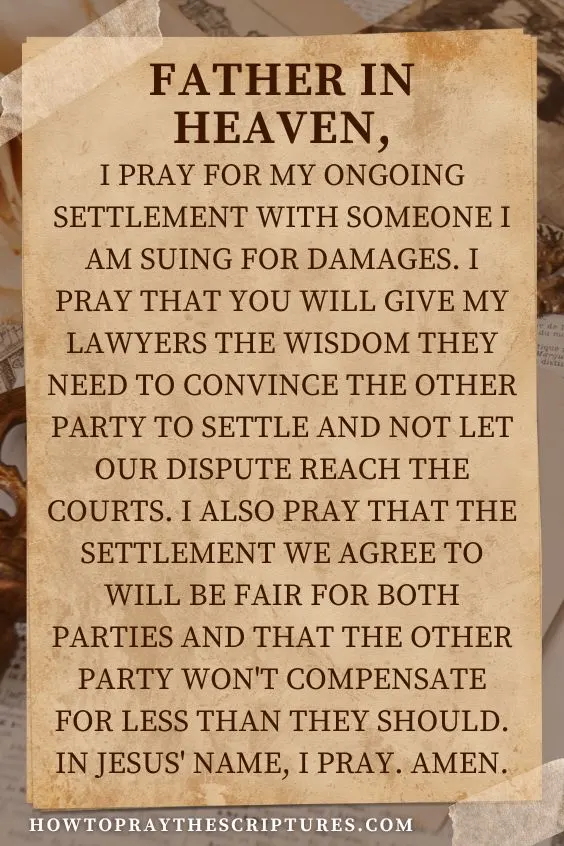 Father in heaven, I pray for my ongoing settlement with someone I am suing for damages. I pray that You will give my lawyers the wisdom they need to convince the other party to settle and not let our dispute reach the courts. I also pray that the settlement we agree to will be fair for both parties and that the other party won't compensate for less than they should. In Jesus' name, I pray. Amen.
