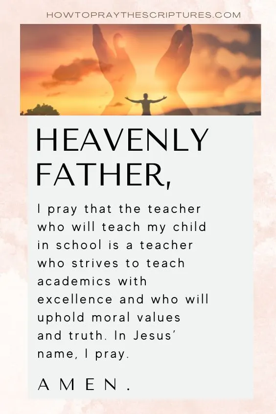 Heavenly Father, I pray that the teacher who will teach my child in school is a teacher who strives to teach academics with excellence and who will uphold moral values and truth. In Jesus&rsquo; name, I pray. Amen.