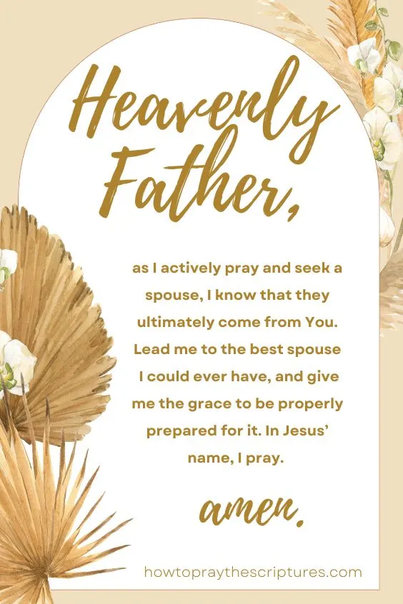 Heavenly Father, as I actively pray and seek a spouse, I know that they ultimately come from You. Lead me to the best spouse I could ever have, and give me the grace to be properly prepared for it. In Jesus&rsquo; name, I pray. Amen.