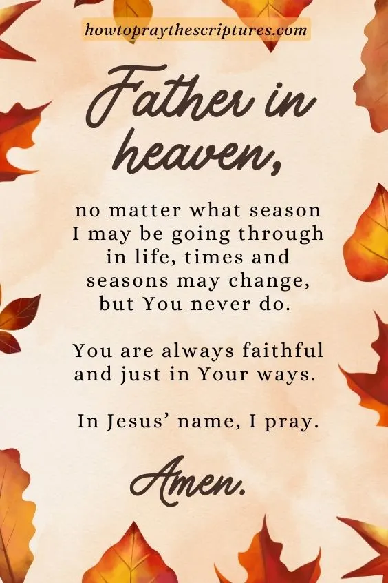 Father in heaven, no matter what season I may be going through in life, times and seasons may change, but You never do. You are always faithful and just in Your ways. In Jesus&rsquo; name, I pray. Amen.
