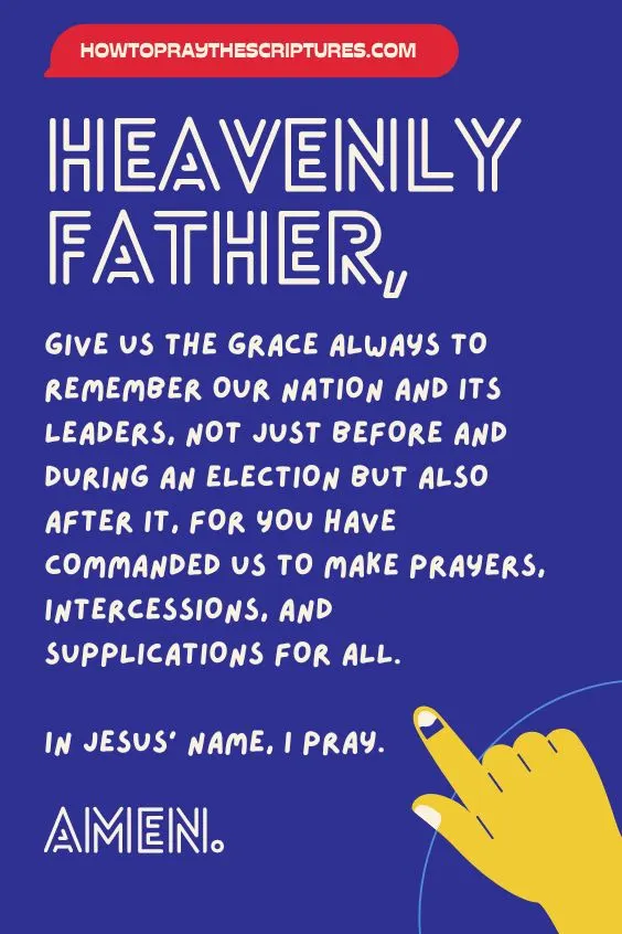 Heavenly Father, give us the grace always to remember our nation and its leaders, not just before and during an election but also after it, for You have commanded us to make prayers, intercessions, and supplications for all. In Jesus&rsquo; name, I pray. Amen.