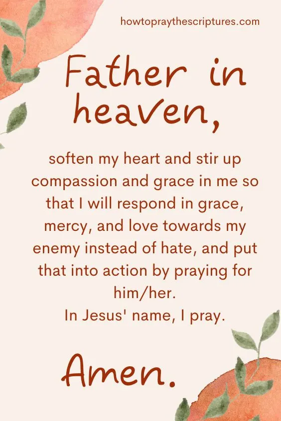 Father in heaven, soften my heart and stir up compassion and grace in me so that I will respond in grace, mercy, and love towards my enemy instead of hate, and put that into action by praying for him/her. In Jesus' name, I pray. Amen.