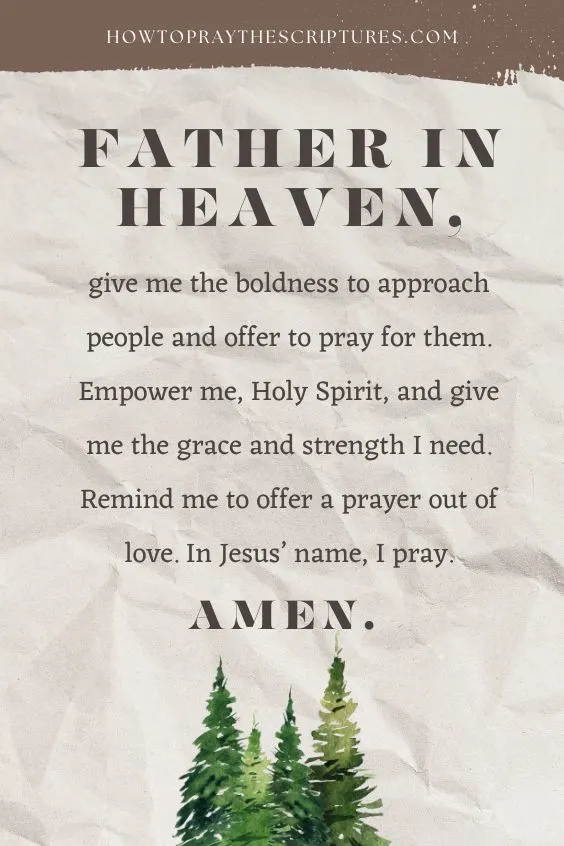 Father in heaven, give me the boldness to approach people and offer to pray for them. Empower me, Holy Spirit, and give me the grace and strength I need. Remind me to offer a prayer out of love. In Jesus&rsquo; name, I pray. Amen.