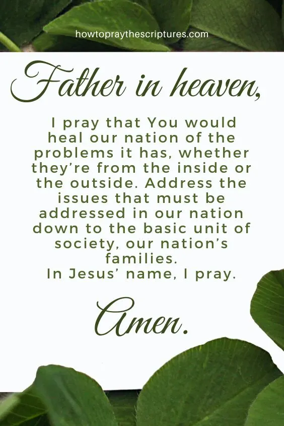 Father in heaven, I pray that You would heal our nation of the problems it has, whether they&rsquo;re from the inside or the outside. Address the issues that must be addressed in our nation down to the basic unit of society, our nation&rsquo;s families. In Jesus&rsquo; name, I pray. Amen.
