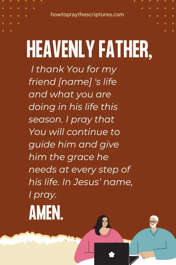 Heavenly Father, I thank You for my friend [name] 's life and what you are doing in his life this season. I pray that You will continue to guide him and give him the grace he needs at every step of his life. In Jesus&rsquo; name, I pray. Amen.