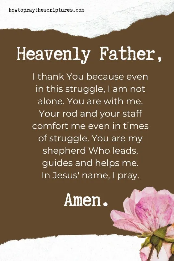 Heavenly Father, I thank You because even in this struggle, I am not alone. You are with me. Your rod and your staff comfort me even in times of struggle. You are my shepherd Who leads, guides and helps me. In Jesus' name, I pray. Amen.