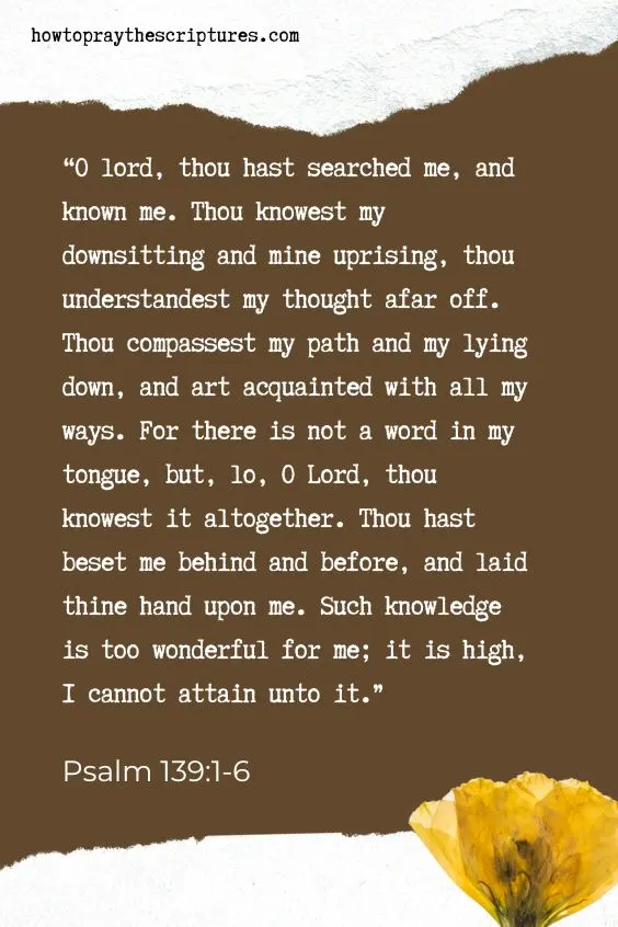 O lord, thou hast searched me, and known me. Thou knowest my downsitting and mine uprising, thou understandest my thought afar off. Thou compassest my path and my lying down, and art acquainted with all my ways. For there is not a word in my tongue, but, lo, O LORD, thou knowest it altogether. Thou hast beset me behind and before, and laid thine hand upon me. Such knowledge is too wonderful for me; it is high, I cannot attain unto it. Psalm 139:1-6
