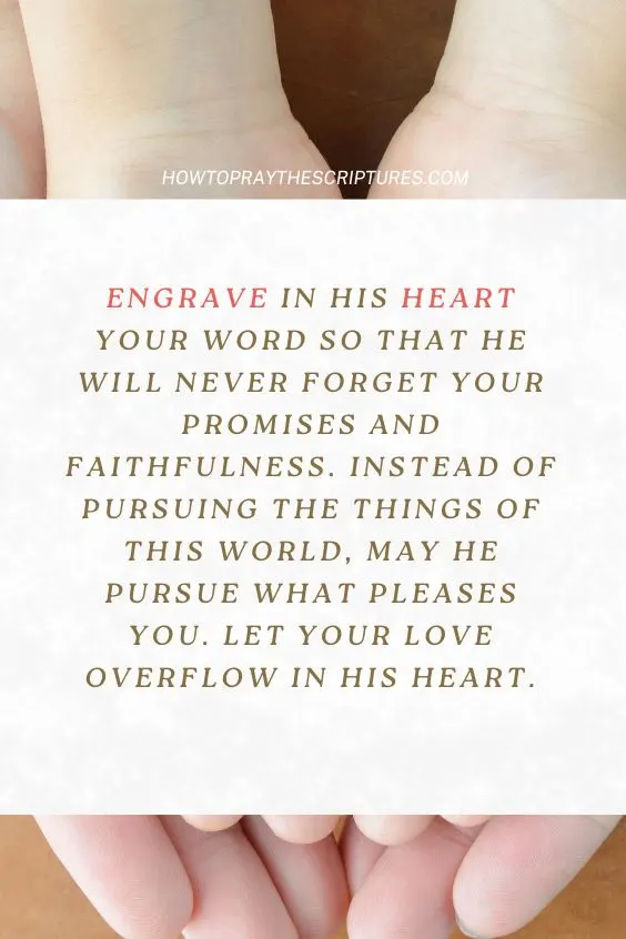 Engrave in his heart Your Word so that he will never forget Your promises and faithfulness. Instead of pursuing the things of this world, may he pursue what pleases You. Let Your love overflow in his heart.