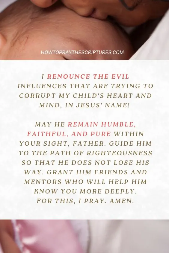 I renounce the evil influences that are trying to corrupt my child&rsquo;s heart and mind, in Jesus&rsquo; Name! May he remain humble, faithful, and pure within Your sight, Father. Guide him to the path of righteousness so that he does not lose his way. Grant him friends and mentors who will help him know You more deeply. For this, I pray. Amen.