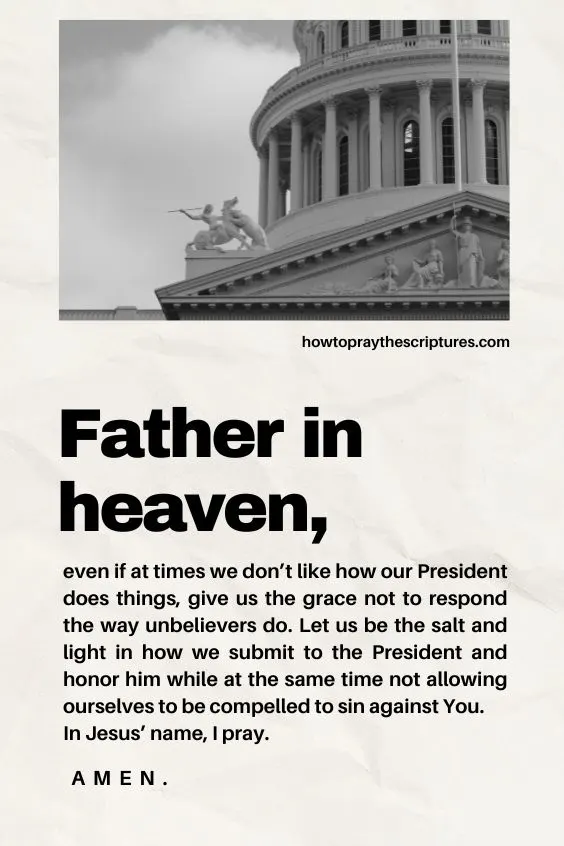 Father in heaven, even if at times we don&rsquo;t like how our President does things, give us the grace not to respond the way unbelievers do. Let us be the salt and light in how we submit to the President and honor him while at the same time not allowing ourselves to be compelled to sin against You. In Jesus&rsquo; name, I pray. Amen.