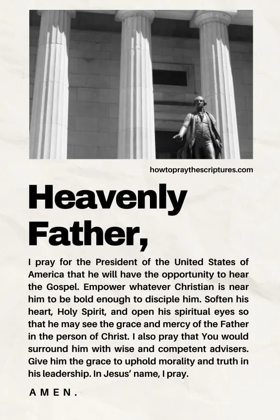 Heavenly Father, I pray for the President of the United States of America that he will have the opportunity to hear the Gospel. Empower whatever Christian is near him to be bold enough to disciple him. Soften his heart, Holy Spirit, and open his spiritual eyes so that he may see the grace and mercy of the Father in the person of Christ. I also pray that You would surround him with wise and competent advisers. Give him the grace to uphold morality and truth in his leadership. In Jesus&rsquo; name, I pray. Amen.