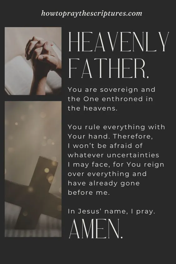 Heavenly Father, You are sovereign and the One enthroned in the heavens. You rule everything with Your hand. Therefore, I won’t be afraid of whatever uncertainties I may face, for You reign over everything and have already gone before me. In Jesus’ name, I pray. Amen.
