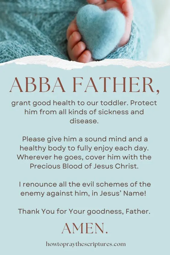 Abba Father, grant good health to our toddler. Protect him from all kinds of sickness and disease. Please give him a sound mind and a healthy body to fully enjoy each day. Wherever he goes, cover him with the Precious Blood of Jesus Christ. I renounce all the evil schemes of the enemy against him, in Jesus’ Name! Thank You for Your goodness, Father. Amen.