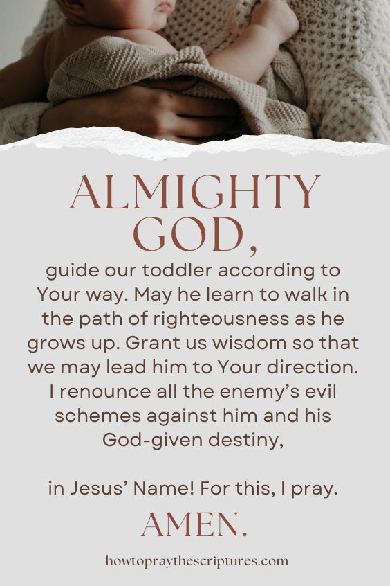 Almighty God, guide our toddler according to Your way. May he learn to walk in the path of righteousness as he grows up. Grant us wisdom so that we may lead him to Your direction. I renounce all the enemy’s evil schemes against him and his God-given destiny, in Jesus’ Name! For this, I pray. Amen.