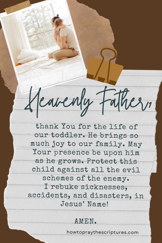 Heavenly Father, thank You for the life of our toddler. He brings so much joy to our family. May Your presence be upon him as he grows. Protect this child against all the evil schemes of the enemy. I rebuke sicknesses, accidents, and disasters, in Jesus’ Name! Amen.