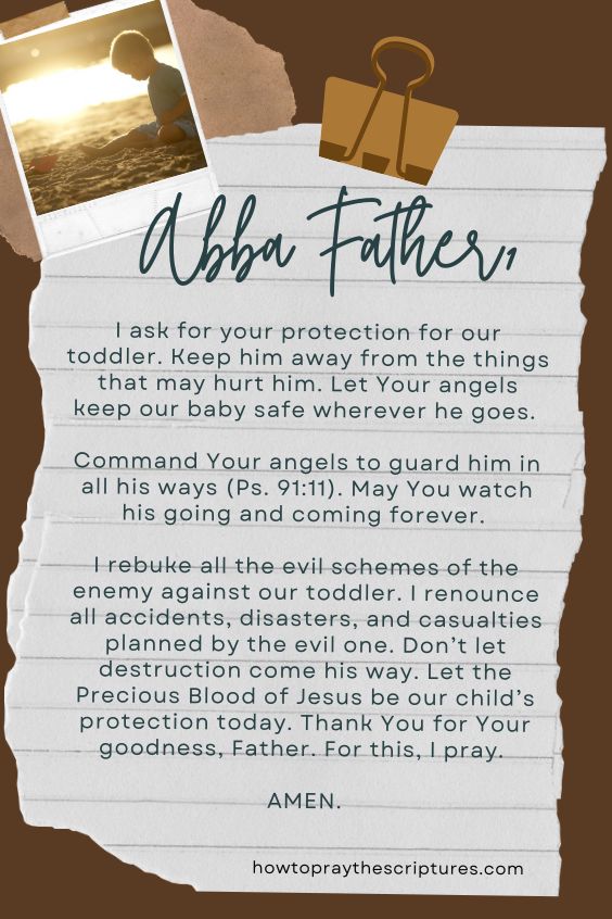 Abba Father, I ask for your protection for our toddler. Keep him away from the things that may hurt him. Let Your angels keep our baby safe wherever he goes. Command Your angels to guard him in all his ways (Ps. 91:11). May You watch his going and coming forever. I rebuke all the evil schemes of the enemy against our toddler. I renounce all accidents, disasters, and casualties planned by the evil one. Don’t let destruction come his way. Let the Precious Blood of Jesus be our child’s protection today. Thank You for Your goodness, Father. For this, I pray. Amen.