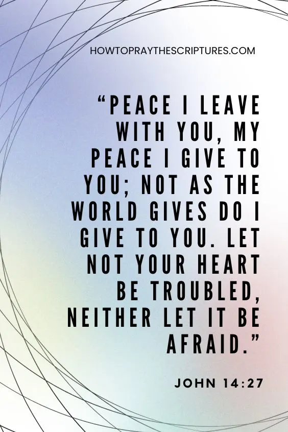 John 14:27 Peace I leave with you, My peace I give to you; not as the world gives do I give to you. Let not your heart be troubled, neither let it be afraid.