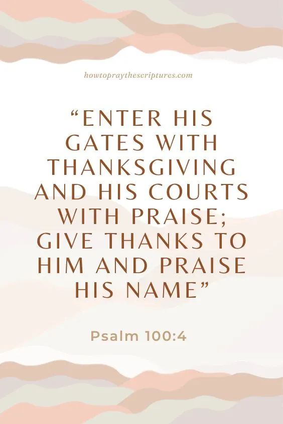 Psalm 100:4 Enter his gates with thanksgiving and his courts with praise; give thanks to him and praise his name