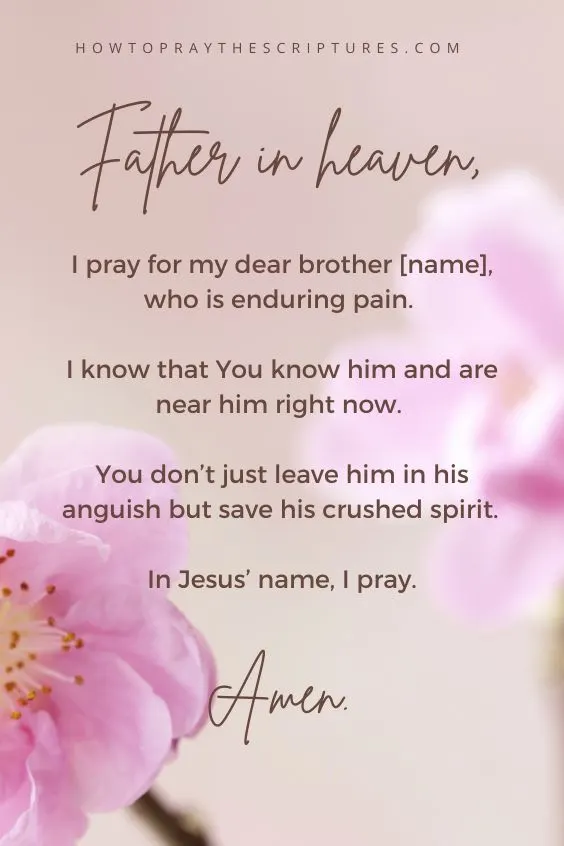 Father in heaven, I pray for my dear brother [name], who is enduring pain. I know that You know him and are near him right now. You don&rsquo;t just leave him in his anguish but save his crushed spirit. In Jesus&rsquo; name, I pray. Amen.