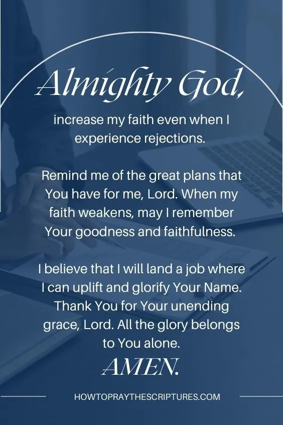 Almighty God, increase my faith even when I experience rejections. Remind me of the great plans that You have for me, Lord. When my faith weakens, may I remember Your goodness and faithfulness. I believe that I will land a job where I can uplift and glorify Your Name. Thank You for Your unending grace, Lord. All the glory belongs to You alone. Amen.