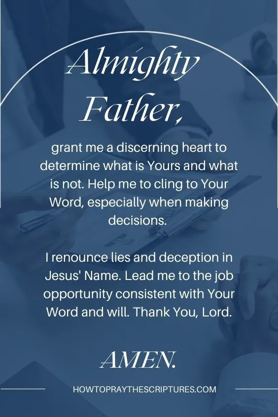 Almighty Father, grant me a discerning heart to determine what is Yours and what is not. Help me to cling to Your Word, especially when making decisions. I renounce lies and deception in Jesus' Name. Lead me to the job opportunity consistent with Your Word and will. Thank You, Lord. Amen.