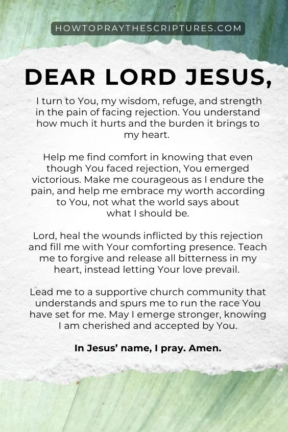 &ldquo;Dear Lord Jesus, I turn to You, my wisdom, refuge, and strength in the pain of facing rejection. You understand how much it hurts and the burden it brings to my heart. Help me find comfort in knowing that even though You faced rejection, You emerged victorious. Make me courageous as I endure the pain, and help me embrace my worth according to You, not what the world says about what I should be.Lord, heal the wounds inflicted by this rejection and fill me with Your comforting presence. Teach me to forgive and release all bitterness in my heart, instead letting Your love prevail. Lead me to a supportive church community that understands and spurs me to run the race You have set for me. May I emerge stronger, knowing I am cherished and accepted by You. In Jesus&rsquo; name, I pray. Amen.&rdquo; 