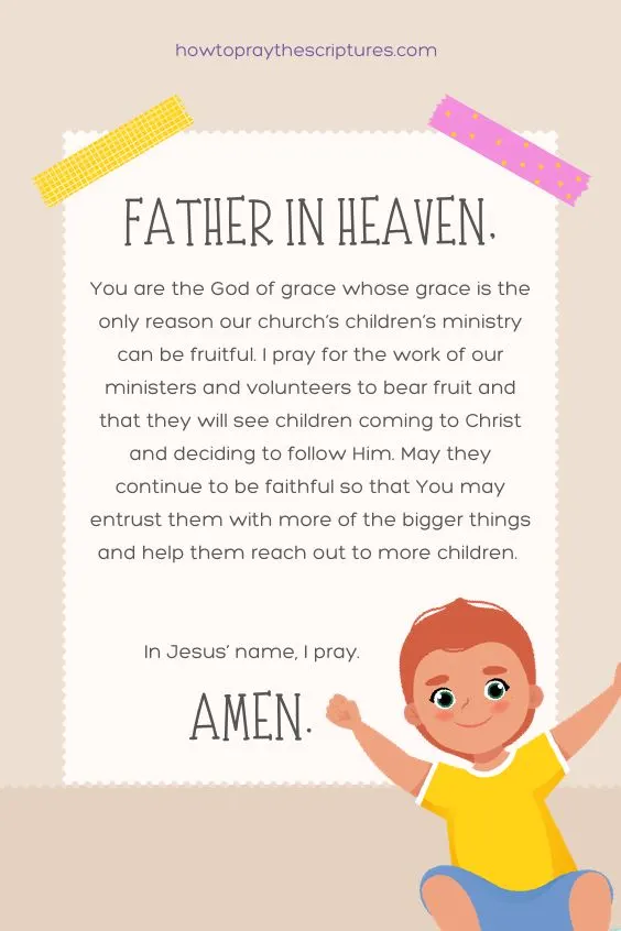 Father in heaven, You are the God of grace whose grace is the only reason our church&rsquo;s children&rsquo;s ministry can be fruitful. I pray for the work of our ministers and volunteers to bear fruit and that they will see children coming to Christ and deciding to follow Him. May they continue to be faithful so that You may entrust them with more of the bigger things and help them reach out to more children. In Jesus&rsquo; name, I pray. Amen.
