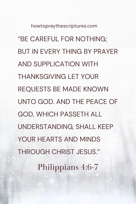 Philippians 4:6-7 Be careful for nothing; but in every thing by prayer and supplication with thanksgiving let your requests be made known unto God. And the peace of God, which passeth all understanding, shall keep your hearts and minds through Christ Jesus.