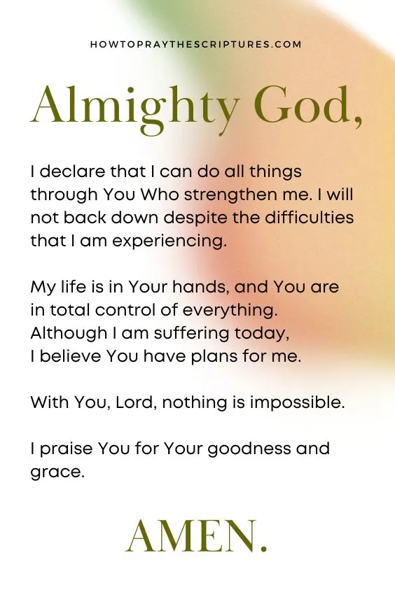 Almighty God, I declare that I can do all things through You Who strengthen me. I will not back down despite the difficulties that I am experiencing. My life is in Your hands, and You are in total control of everything. Although I am suffering today, I believe You have plans for me. With You, Lord, nothing is impossible. I praise You for Your goodness and grace. Amen