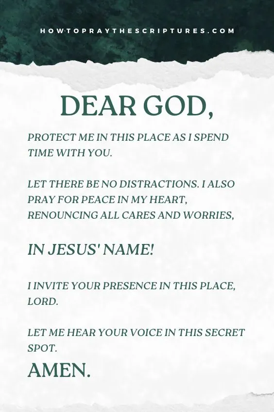 Dear God, protect me in this place as I spend time with You. Let there be no distractions. I also pray for peace in my heart, renouncing all cares and worries, in Jesus' Name! I invite Your presence in this place, Lord. Let me hear Your voice in this secret spot. Amen.