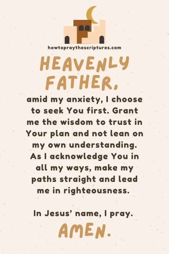 Heavenly Father, amid my anxiety, I choose to seek You first. Grant me the wisdom to trust in Your plan and not lean on my own understanding. As I acknowledge You in all my ways, make my paths straight and lead me in righteousness. In Jesus&rsquo; name, I pray. Amen.