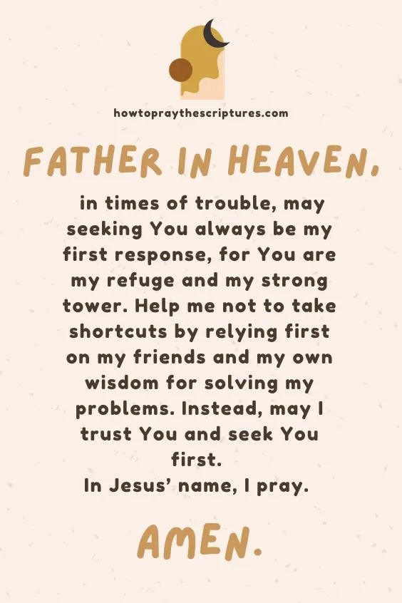Father in heaven, in times of trouble, may seeking You always be my first response, for You are my refuge and my strong tower. Help me not to take shortcuts by relying first on my friends and my own wisdom for solving my problems. Instead, may I trust You and seek You first. In Jesus&rsquo; name, I pray. Amen.