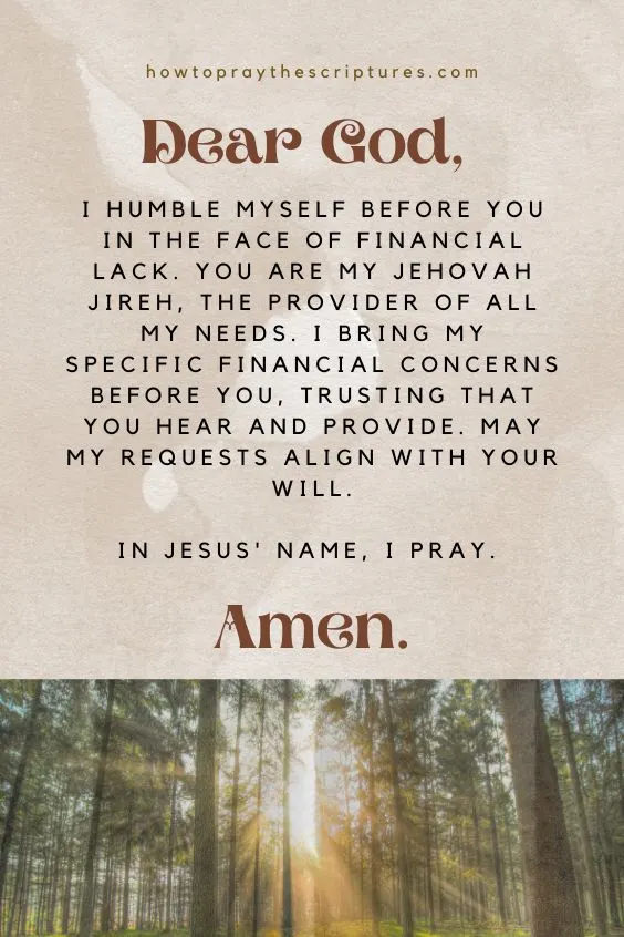 Dear God, I humble myself before You in the face of financial lack. You are my Jehovah Jireh, the provider of all my needs. I bring my specific financial concerns before You, trusting that You hear and provide. May my requests align with Your will. In Jesus' name, I pray. Amen.