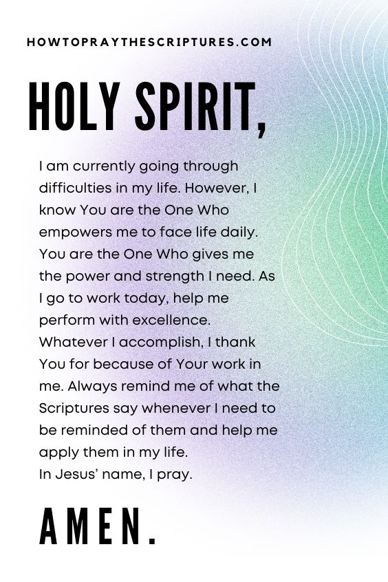 Holy Spirit, I am currently going through difficulties in my life. However, I know You are the One Who empowers me to face life daily. You are the One Who gives me the power and strength I need. As I go to work today, help me perform with excellence. Whatever I accomplish, I thank You for because of Your work in me. Always remind me of what the Scriptures say whenever I need to be reminded of them and help me apply them in my life. In Jesus’ name, I pray. Amen.