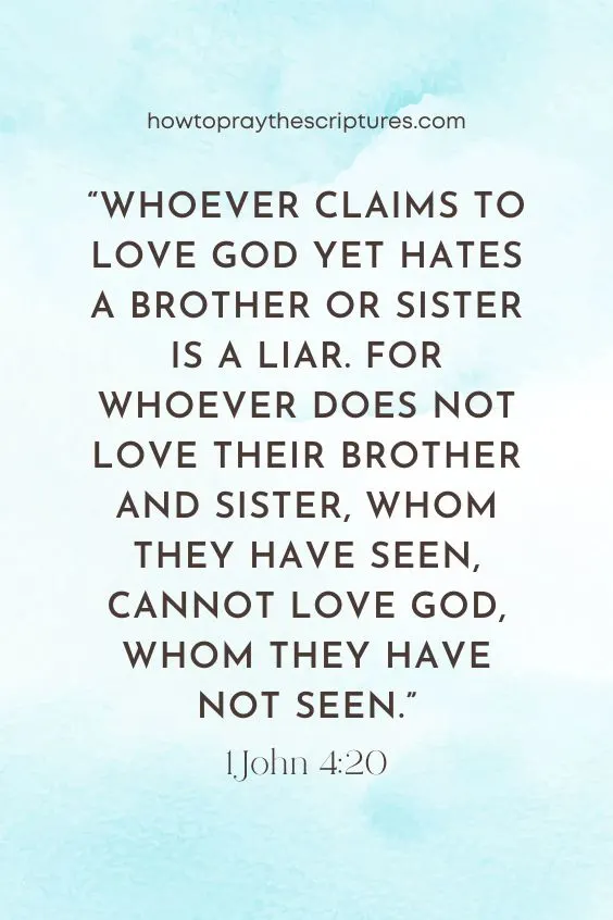Whoever claims to love God yet hates a brother or sister is a liar. For whoever does not love their brother and sister, whom they have seen, cannot love God, whom they have not seen