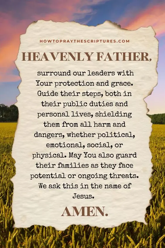 "Heavenly Father, surround our leaders with Your protection and grace. Guide their steps, both in their public duties and personal lives, shielding them from all harm and dangers, whether political, emotional, social, or physical. May You also guard their families as they face potential or ongoing threats. We ask this in the name of Jesus. Amen! "
