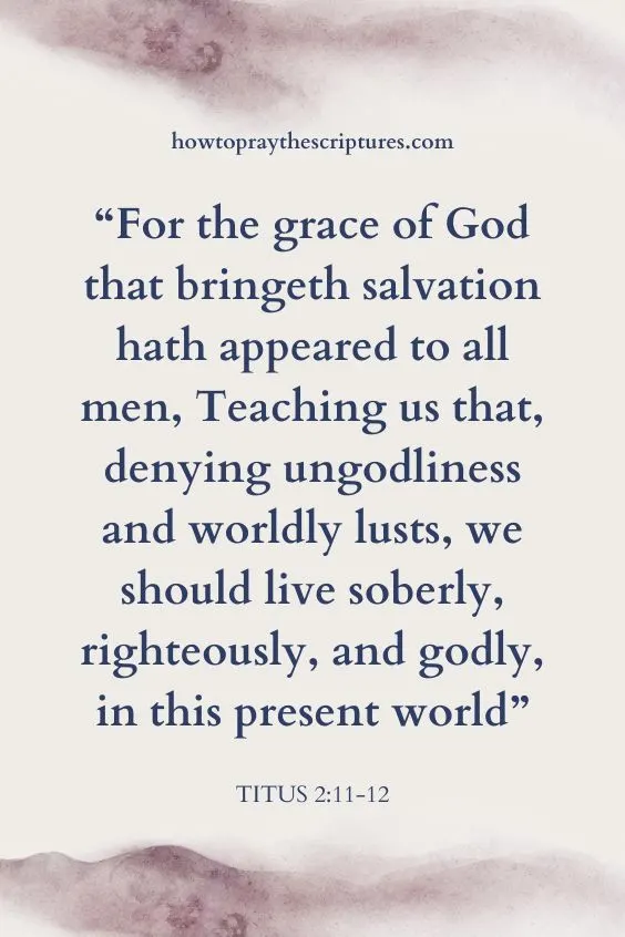Titus 2:11-12 For the grace of God that bringeth salvation hath appeared to all men, Teaching us that, denying ungodliness and worldly lusts, we should live soberly, righteously, and godly, in this present world;)
