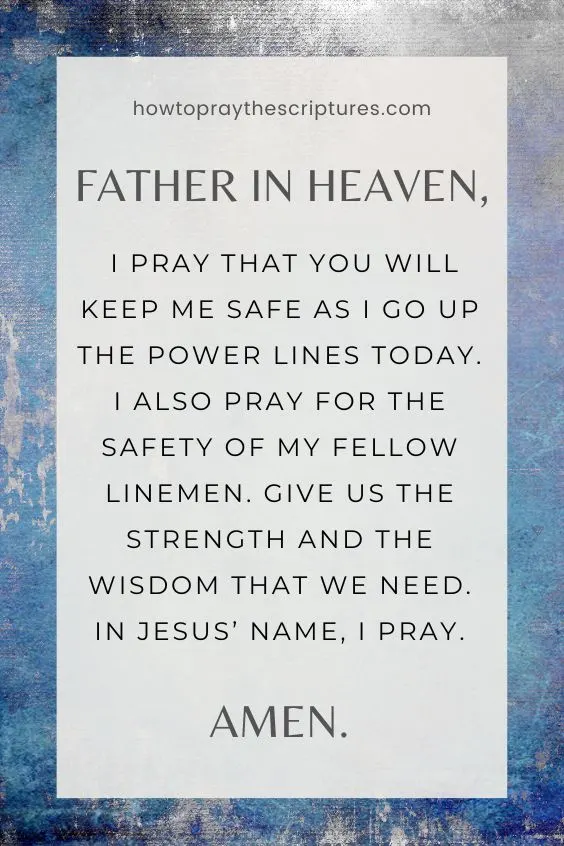 Father in heaven, I thank You because You are the one who watches over me and my fellow linemen to keep us safe. I pray for the wisdom I need to tackle whatever problems I must solve at work today. I also pray for good weather so that we may be able to do our work well. In everything, may I always set You before anything else. In Jesus' name, I pray. Amen.