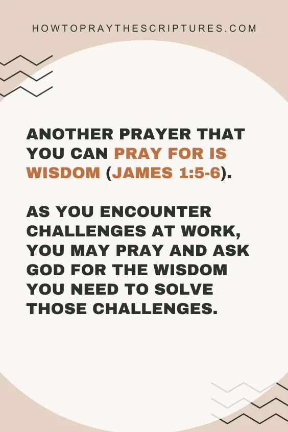 Another prayer that you can pray for is wisdom (James 1:5-6). As you encounter challenges at work, you may pray and ask God for the wisdom you need to solve those challenges. I