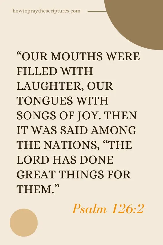 Psalm 126:2 Our mouths were filled with laughter, our tongues with songs of joy. Then it was said among the nations, &ldquo;The Lord has done great things for them.&rdquo;