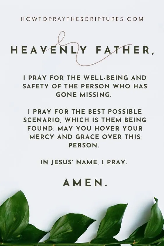 Heavenly Father, I pray for the well-being and safety of the person who has gone missing. I pray for the best possible scenario, which is them being found. May You hover Your mercy and grace over this person. In Jesus' name, I pray. Amen.