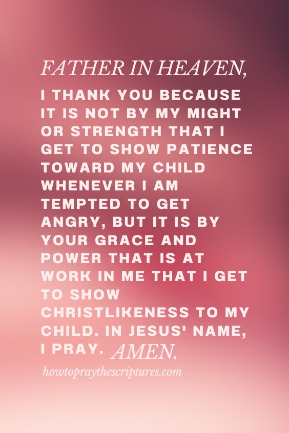 Father in heaven, I thank You because it is not by my might or strength that I get to show patience toward my child whenever I am tempted to get angry, but it is by Your grace and power that is at work in me that I get to show Christlikeness to my child. In Jesus' name, I pray. Amen.