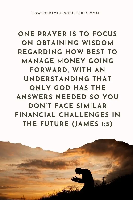 One prayer is to focus on obtaining wisdom regarding how best to manage money going forward, with an understanding that only God has the answers needed so you don’t face similar financial challenges in the future (James 1:5).