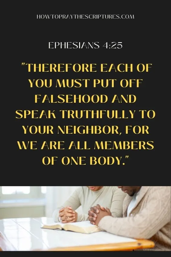 Ephesians 4:25 NIV: "Therefore each of you must put off falsehood and speak truthfully to your neighbor, for we are all members of one body."