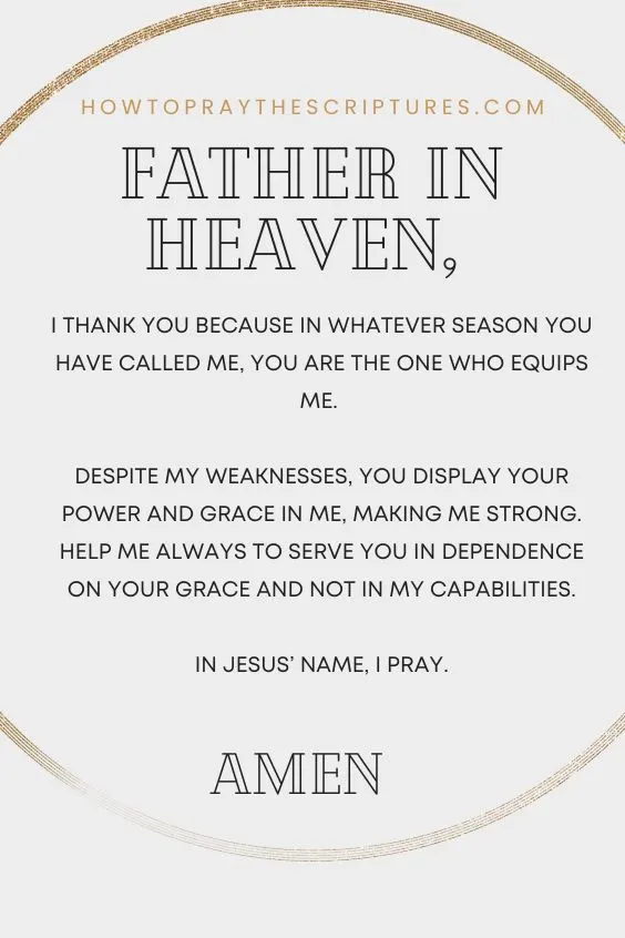 Father in heaven, I thank You because in whatever season You have called me, You are the One who equips me. Despite my weaknesses, You display Your power and grace in me, making me strong. Help me always to serve You in dependence on Your grace and not in my capabilities. In Jesus&rsquo; name, I pray. Amen.