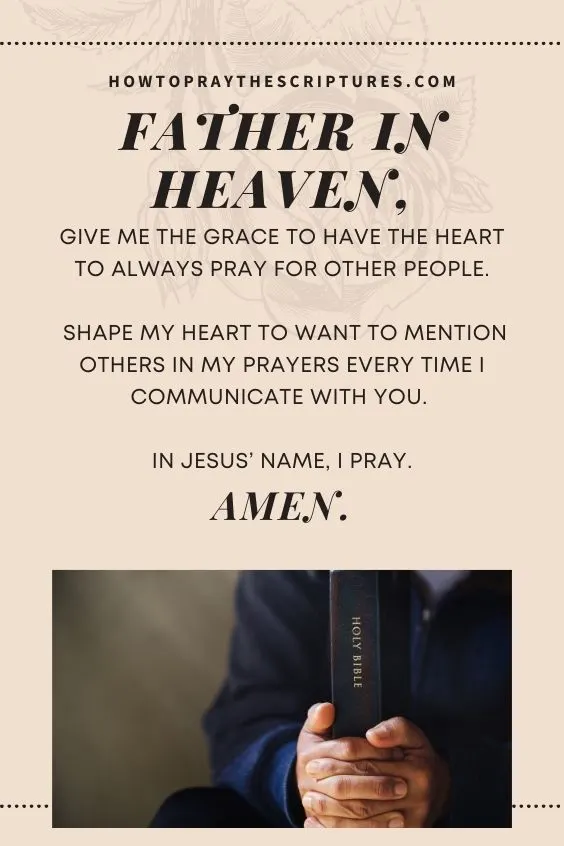 Father in heaven, give me the grace to have the heart to always pray for other people. Shape my heart to want to mention others in my prayers every time I communicate with You. In Jesus’ name, I pray. Amen.